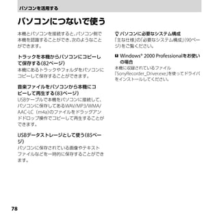 本機とパソコンを接続すると、パソコン側で        パソコンに必要なシステム構成
 本機を認識することができ、次のようなこと      「主な仕様」「必要なシステム構成」90ペー
                                  の          （
 ができます。                     ジ）をご覧ください。

 トラックを本機からパソコンにコピーし           Windows® 2000 Professionalをお使い
 て保存する 82ページ）
      （                        の場合
                            本機に収録されているファイル
 本機にあるトラックやフォルダをパソコンに
                           「SonyRecorder_Driver.exe」を使ってドライバ
 コピーして保存することができます。
                            をインストールしてください。
 音楽ファイルをパソコンから本機にコ
 ピーして再生する 83ページ）
         （
 USBケーブルで本機をパソコンに接続して、
 パソコンに保存してあるWAV/MP3/WMA/
 AAC-LC（m4a）のファイルをドラッグアン
 ドドロップ操作でコピーして再生することが
 できます。

 USBデータストレージとして使う 85ペー
                 （
 ジ）
 パソコンに保存されている画像やテキスト
 ファイルなどを一時的に保存することができ
 ます。





 