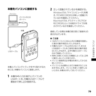 2   正しく認識されているかを確認する。
                              Windowsでは、マイコンピュータ」
                                       「          を開
    パソコン
                              き、PCMRECORDER」
                               「            が新しく認識され
           パソコンのUSB
                              ているかを確認してください。
           ポートへ
                              Macintoshでは、デスクトップに PCM
                                                 「
                              RECORDER」 という名前のドライブが表
                              示されているかを確認してください。

           本機
                          接続している間は本機の表示窓に「接続中」の
                          表示が出ています。

                           ご注意
                           1台のパソコンに2台以上のUSB機器を接続し




                                                             パソコンを活用する
                            た場合の動作保証はいたしかねます。
                           付属のUSBケーブル以外のUSBハブ、
                                              または
                            USB延長ケーブルをご使用の場合の動作保証
USBケーブル                     はいたしかねます。必ず付属のUSBケーブル
                            のみで接続してください。
                           同時にお使いになるUSB機器によっては、正常
                            に動作しないことがあります。
                           パソコン接続時は必ず電池を挿入してからお
                            使いください。
                           パソコンとは必要なときだけ接続することを
本機とパソコンでトラックをやり取りするた        おすすめします。パソコンを使って操作しな
めには、本機をパソコンに接続します。          いときは、 本機ははずしておいてください。


1   本機の （USB）端子とパソコンの
    USBポートを、付属のUSBケーブルで
    最後まで挿し込み接続する。



                                                        
 
