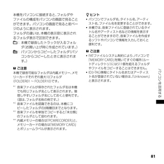 本機をパソコンに接続すると、 フォルダや           ヒント
ファイルの構成をパソコンの画面で見ること           パソコンでフォルダ名、タイトル名、アーティ
ができます。パソコンの画面で見ると前ペー            スト名、ファイル名を変更することができます。
ジのように表示されます。                   本機では、音楽ファイルに登録されているタイ
                                トル名やアーティスト名などの情報を表示す
フォルダの違いは、 本機の表示窓に表示され
                                ることができますので、音楽ファイルを作成す
るフォルダ表示で区別できます。
                                るソフトやパソコンで情報を入力しておくと
 ： 本機で録音したトラックが入るフォル            便利です。
   ダ（お買い上げ時に作成されています。）
 ： パソコンからコピーしたフォルダ（パソ          ご注意
   コンからコピーしたときに表示されま           FATファイルシステム制約により、    パソコンで
   す。）                         「MEMORY CARD」を開いてすぐの場所  （ルー
                                トディレクトリ）   には511個を超えるフォルダ
  ご注意                          やファイルをコピーすることはできません。




                                                              パソコンを活用する
 本機で録音可能なフォルダは内蔵メモリー、    メモ    ID3-TAG情報にタイトル名またはアーティス
 リーカードそれぞれ最大10フォルダ              ト名が登録されていない場合は、Unknown」
                                                   「
（FOLDER01 ～ FOLDER10）です。        と表示されます。
＊1
   音楽ファイルが保存されたフォルダ名は本機
   でも同じフォルダ名として表示されます。管
   理しやすいフォルダ名にしておくと便利です。
  （図は、フォルダ名称の例です。 ）
＊2
   音楽ファイルを認識できるのは、  本機にコ
   ピーしたフォルダの8階層目までとなります。
＊3
   音楽ファイルを単独でコピーすると  「未分類」
   のフォルダとして扱われます。
＊4
   内蔵メモリーの場合は PCMRECORDER」
             「           と、
   メモリーカードの場合は MEMORY CARD」
               「
   とボリュームラベルが表示されます。




                                                         1
 