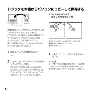  フォルダをコピーする
                                   （ドラッグアンドドロップ）




 本機にあるトラックやフォルダをパソコンに
 コピーして保存することができます。
 CDを作成したい場合は、       本機に付属のアプリ
 ケーションソフトウェア Sound Forge
                   「
 Audio Studio LE」をお使いください。         コピーしたいフォルダをクリックしたまま、
 詳しくは別紙 Sound Forge Audio Studio
           「                       保存先まで移動（ドラッグ）して、
 LEのご案内」    をご覧ください。               はなす（ドロップ）



 1   本機をパソコンに接続する 79ペー
                 （
     ジ）。                           3   本機をパソコンから取りはずす 86
                                                     （
                                       ページ）。

 2   コピーしたいトラックやフォルダをパ              ご注意
     ソコンにコピーする。                    データをパソコンに転送中にUSBケーブルを取
     「PCMRECORDER」または MEMORY
                     「             りはずすと、データが破損する場合があります。
                                   取りはずし方は、86ページをごらんください。
      CARD」に入っているトラックが入ってい
      るフォルダをパソコンのローカルディス
      クにドラッグアンドドロップします。





 