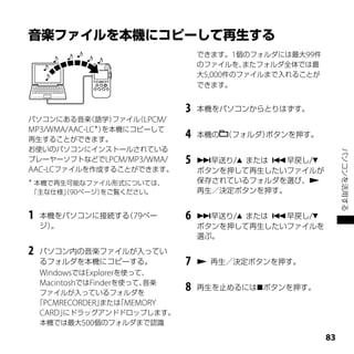 できます。1個のフォルダには最大99件
                                   のファイルを、  またフォルダ全体では最
                                   大5,000件のファイルまで入れることが
                                   できます。


                               3   本機をパソコンからとりはずす。
パソコンにある音楽    （語学） ファイル LPCM/
                      （
MP3/WMA/AAC-LC＊）を本機にコピーして
再生することができます。
                               4   本機の （フォルダ）ボタンを押す。
お使いのパソコンにインストールされている




                                                               パソコンを活用する
プレーヤーソフトなどでLPCM/MP3/WMA/       5   早送り/ または 早戻し/
AAC-LCファイルを作成することができます。            ボタンを押して再生したいファイルが
＊
 本機で再生可能なファイル形式については、              保存されているフォルダを選び、
「主な仕様」90ページ）
      （     をご覧ください。               再生／決定ボタンを押す。


1   本機をパソコンに接続する 79ペー
                （              6   早送り/ または 早戻し/
    ジ）。                            ボタンを押して再生したいファイルを
                                   選ぶ。

2   パソコン内の音楽ファイルが入ってい
    るフォルダを本機にコピーする。            7    再生／決定ボタンを押す。
    WindowsではExplorerを使って、
    MacintoshではFinderを使って、音楽
     ファイルが入っているフォルダを
                               8   再生を止めるにはボタンを押す。

    「PCMRECORDER」または MEMORY
                    「
     CARD」にドラッグアンドドロップします。
     本機では最大500個のフォルダまで認識

                                                          
 
