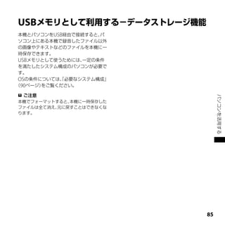 USB
 本機とパソコンをUSB経由で接続すると、パ
 ソコン上にある本機で録音したファイル以外
 の画像やテキストなどのファイルを本機に一
 時保存できます。
 USBメモリとして使うためには、一定の条件
 を満たしたシステム構成のパソコンが必要で
 す。
 OSの条件については、必要なシステム構成」
           「
（90ページ）をご覧ください。

 ご注意




                              パソコンを活用する
本機でフォーマットすると、本機に一時保存した
ファイルは全て消え、元に戻すことはできなくな
ります。




                         
 