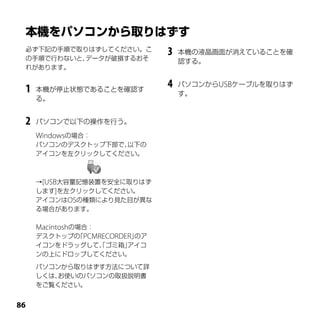 必ず下記の手順で取りはずしてください。こ
 の手順で行わないと、データが破損するおそ
                              3   本機の液晶画面が消えていることを確
                                  認する。
 れがあります。


 1   本機が停止状態であることを確認す
                              4   パソコンからUSBケーブルを取りはず
                                  す。
     る。


 2   パソコンで以下の操作を行う。

     Windowsの場合：
     パソコンのデスクトップ下部で、以下の
     アイコンを左クリックしてください。



     →[USB大容量記憶装置を安全に取りはず
     します]を左クリックしてください。
     アイコンはOSの種類により見た目が異な
     る場合があります。

     Macintoshの場合：
     デスクトップの PCMRECORDER」
               「         のア
     イコンをドラッグして、ゴミ箱」
               「    アイコ
     ンの上にドロップしてください。

     パソコンから取りはずす方法について詳
     しくは、
        お使いのパソコンの取扱説明書
     をご覧ください。



 