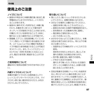 ノイズについて                             取り扱いについて
   録音中や再生中に本機を電灯線、         蛍光灯、携      落としたり、 強いショックを与えたりしな
    帯電話などに近づけすぎると、         ノイズが入        いでください。故障の原因になります。
    ることがあります。                          次のような場所には置かないでください。
   録音中に操作ボタンを押すなど、         本機に触         温度が非常に高いところ 60℃以上）
                                                     （      。
    れたり、 本機を手に持つことで操作音や                  直射日光のあたる場所や暖房器具の近く。
    タッチノイズが録音されることがあります。                 窓を閉めきった自動車内（特に夏期） 。
    付属のリモコンを使用することで、         本体に         風呂場など湿気の多いところ。
    触れることなく録音することが可能です。                  ほこりの多いところ。
   扇風機、 エアコン、  空気清浄機、     パソコンの       水がかからないようご注意ください。本機
    ファン等のノイズや風切り音も録音されま                 は防水仕様ではありません。特に以下の場
    す。LCF Low Cut Filter）
         （               機能で低周波ノ        合ご注意ください。
    イズや風切り音を軽減させることが可能で                  洗面所などで本機をポケットに入れての
    す 41ページ）
     （       。また、   ウィンドスクリーン             使用。
    AD-PCM2（別売） をお使いになることに                身体をかがめたときなどに、 落として水
    より、 風切り音を更に軽減することができ                  濡れの原因になる場合があります。




                                                                その他
    ます。                                  雨や雪、湿度の多い場所での使用。
                                         汗をかく状況での使用。
ご使用場所について                                 濡れた手で触ったり、汗をかいた衣服の
運転中のご使用は危険ですのでおやめくださ                      ポケットに本機を入れると、 水濡れの原
い。                                        因になることがあります。

内蔵マイクロホンについて                           空気が乾燥する時期にヘッドホンを使用す
本機の内蔵マイクロホンは高性能エレクト                     ると、耳にピリピリと痛みを感じることが
レットコンデンサーマイクロホンです。マイ                    ありますが、ヘッドホンの故障ではなく、人
クロホン部に強い風を吹きかけたり、水をか                    体に蓄積された静電気によるものです。静
けたりしないでください。                            電気の発生しにくい天然素材の衣服を身に
                                        着けていただくことにより、軽減されます。

                                                           
 