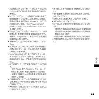  対応仕様のメモリーカードでも、    すべてのメモ                     端子部には手や金属などを触れないでくださ
  リーカードでの動作を保証するものではあり                           い。
  ません。                                          強い衝撃を与えたり、曲げたり、落としたりし
 Ｍ2™については、ソニー製Ｍ2™以外は本機で                         ないでください。
  動作確認を行っていないため、   使用した場合、                      分解したり、改造したりしないでください。
  不具合が発生する可能性があります。Ｍ2™の                         水にぬらさないでください。
  対応表については、http://www.sony.jp/                  以下のような場所でのご使用はしないでくだ
    products/ms/compatible/icrecorder.html       さい。
    をご覧ください。                                     －使用条件範囲以外の場所（炎天下や夏場の窓
“MagicGate™”マジックゲート） ソニーが
            （       は、                            を閉め切った車の中、直射日光のあたる場所、
    開発した、   著作権を保護する技術の総称です。                      熱器具の近くなど）
    本機は、MagicGate™によるデータ録音、   再生                 －湿気の多い場所や腐食性のものがある場所
    には対応していません。                                 ご使用の際は正しい挿入方向をご確認くださ
   本機はパラレルデータ転送には対応していま                         い。
    せん。
   ROMタイプのメモリーカード、     誤消去防書込
    み禁止のメモリーカードは、      再生のみで、録音
    や編集はできません。
   SonicStageによって、 すべての“メモリース
    ティック™”    にグループが作られますが、  対応




                                                                           その他
    機器以外ではグループ機能をご使用になれま
    せん。
   以下の場合、    データが破壊されることがありま
    す。
    － 読み込み中、    書き込み中にメモリーカード
     を取り出したり、     機器の電源を切った場合
    － 静電気や電気的ノイズの影響を受ける場所
     で使用した場合
   お客様の記録したデータの破損      （消滅）につい
    ては、  弊社は一切その責任を負いかねますので
    ご容赦ください。
   大切なデータは、     バックアップを取っておくこ
    とをおすすめします。

                                                                      
 