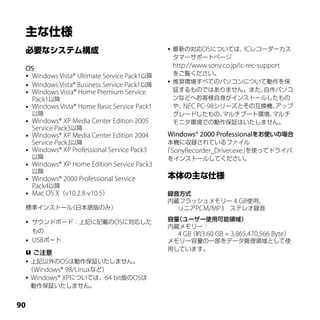    最新の対応OSについては、 レコーダーカス
                                                               IC
                                                  タマーサポートページ
 OS                                               http://www.sony.co.jp/ic-rec-support
  Windows Vista® Ultimate Service Pack1以降
                                                  をご覧ください。
                                                 推奨環境すべてのパソコンについて動作を保
  Windows Vista® Business Service Pack1以降
  Windows Vista® Home Premium Service
                                                  証するものではありません。また、    自作パソコ
   Pack1以降                                        ンなどへお客様自身がインストールしたもの
  Windows Vista® Home Basic Service Pack1        や、NEC PC-98シリーズとその互換機、アップ
     以降                                           グレードしたもの、    マルチブート環境、マルチ
    Windows® XP Media Center Edition 2005        モニタ環境での動作保証はいたしません。
     Service Pack3以降
    Windows® XP Media Center Edition 2004    Windows® 2000 Professionalをお使いの場合
     Service Pack3以降                          本機に収録されているファイル
    Windows® XP Professional Service Pack3   ｢SonyRecorder_Driver.exe｣を使ってドライバ
     以降                                       をインストールしてください。
    Windows® XP Home Edition Service Pack3
     以降
    Windows® 2000 Professional Service
     Pack4以降
    Mac OS X（v10.2.8-v10.5）                  録音方式
                                              内蔵フラッシュメモリー 4 GB使用、
 標準インストール（日本語版のみ）                               リニアPCM/MP3　ステレオ録音

    サウンドボード：上記に記載のOSに対応した                    容量（ユーザー使用可能領域）
                                              内蔵メモリー：
     もの                                         4 GB（約3.60 GB = 3,865,470,566 Byte）
    USBポート                                   メモリー容量の一部をデータ管理領域として使
                                              用しています。
  ご注意
  上記以外のOSは動作保証いたしません。
  （Windows® 98/Linuxなど）
  Windows® XPについては、64 bit版のOSは
   動作保証いたしません。


0
 