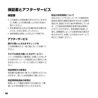 部品の保有期間について
                           当社ではリニアPCMレコーダーの補修用性
    この製品には保証書が添付されていますの   能部品（製品の機能を維持するために必要な
     で、お買い上げの際お買い上げ店でお受け   部品） 製造打ち切り後6年間保有していま
                              を、
     取りください。               す。この部品保有期間を修理可能な期間と
    所定事項の記入および記載内容をお確かめ   させていただきます。保有期間が経過した
     のうえ、大切に保存してください。      後も、故障箇所によっては修理可能の場合が
    保証期間はお買い上げ日より1年間です。   ありますので、お買い上げ店またはサービス
                           窓口にご相談ください。


 調子が悪いときはまずチェックを
 この説明書をもう一度ご覧になってお調べく
 ださい。

 それでも具合の悪いときはサービスへ
 ソニーの相談窓口（裏表紙）お買い上げ店、
              、      ま
 たは添付の「ソニーご相談窓口のご案内」にあ
 るお近くのソニーサービス窓口にご相談くだ
 さい。

 保証期間中の修理は
 保証書の記載内容に基づいて修理させていた
 だきます。詳しくは保証書をご覧ください。

 保証期間経過後の修理は
 修理によって機能が維持できる場合は、ご要
 望により有料修理させていただきます。



 