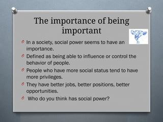 The importance of being
important
O In a society, social power seems to have an
importance.
O Defined as being able to influence or control the
behavior of people.
O People who have more social status tend to have
more privileges.
O They have better jobs, better positions, better
opportunities.
O Who do you think has social power?
 
