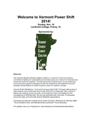 Welcome to Vermont Power Shift
2014!
Sunday, Nov. 16
Landmark College, Putney, Vt.
Sponsored by:
About Us:
The Vermont Student Climate Coalition (VSCC) is a network of Vermont students
committed to fighting for sustainability and climate justice as a medium for intersectional
social and economic progress. Through democratic student power, we are fostering a
community that supports campaigns at both the institutional and statewide level and
develops strong leaders to sustain long-term action for systemic change.
Hannah Bristol (Middlebury ’14.5) and Francesca Hall (UVM ’15) began talking about a
state network over burritos last fall at Power Shift 2013 in Pittsburgh. After months of
talking with students across the state, we founded the VSCC and hosted our first
convergence at UVM last April. We are now partnered with more than 10 campuses
across the state, and work with several statewide organizations.
Francesca and Hannah currently serve as the Co-Chairs, McKenzie St. Germain (SMC
’15) as Assistant Chair, and Michael Iemolo (Landmark ‘15) as Secretary.
For updates, like us on Facebook at www.facebook.com/vtstudentclimatecoalition.
 