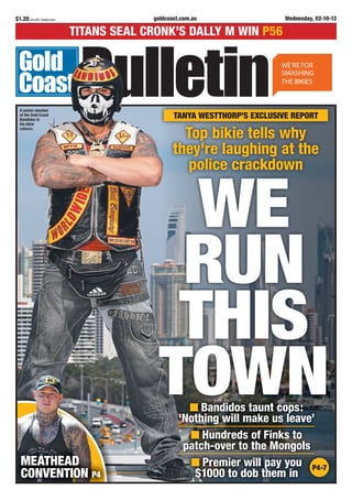 goldcoast.com.au Wednesday, 02-10-13$1.20 incl GST, freight extra
TITANS SEAL CRONK’S DALLY M WIN P56
MEATHEAD
CONVENTION P4
Bandidos taunt cops:
‘Nothing will make us leave’
Hundreds of Finks to
patch-over to the Mongols
Premier will pay you
$1000 to dob them in
P4-7
Top bikie tells why
they're laughing at the
police crackdown
TANYA WESTTHORP’S EXCLUSIVE REPORT
WE
RUN
THIS
TOWN
A senior member
of the Gold Coast
Bandidos in
his bikie
colours.
 
