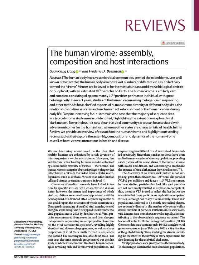 0123456789();:
We are becoming accustomed to the idea that
healthy humans are colonized by a rich diversity of
microorganisms — the microbiome. However, less
well known is that healthy humans are also colonized
by a remarkable diversity of viruses — the virome. The
human virome comprises bacteriophages (phages) that
infect bacteria, viruses that infect other cellular micro­
organisms such as archaea, viruses that infect human
cells and viruses present as transients in food1–7
.
Centuries of medical research have linked infec­
tion by specific viruses with characteristic disease
states; however, the nature and importance of whole
viral popu­
lations were mostly not appreciated until the
development of advanced DNA sequencing methods
that could report the structures of whole communities.
Untargeted sequencing of purified viral samples, termed
‘shotgun sequencing’, was first applied to environmental
viral populations in 2002 by Breitbart et al. Viral par­
ticles were prepared from seawater, and then shotgun
metagenomic sequencing was employed to character­
ize the viral communities present8
, revealing highly
abundant and diverse phage genomes, as well as a large
proportion of viral ‘dark matter’ (that is, sequences
that looked like nothing in available databases). The
next year, the same research group carried out the first
study of whole viral communities from human faeces1
,
again revealing rich and diverse viral populations, and
emphasizing how little of this diversity had been stud­
ied previously. Since then, similar methods have been
applied in many studies of virome populations, providing
a rich picture of the associations of the human virome
with health and disease, and continuing to emphasize
the expanse of viral dark matter (reviewed in refs9,10
).
The discovery of so much dark matter is not sur­
prising, given that seawater has ~107
virus-like particles
(VLPs) per millilitre and faeces ~109
VLPs per gram.
In these studies, particles that look like viral particles
are not commonly verified as replication competent;
thus, the term VLP is used to reflect the fact that we are
uncertain that these particles are replication-competent
viruses, although for many it seems likely. These vast
populations, inferred to be mostly unstudied phages,
are extremely diverse in the number of types as well as
overall numbers of particles. Furthermore, in a few cases,
viral lineages have been shown to evolve rapidly, also con­
tributing to the observed rich sequence variation4
. The
National Center for Biotechnology Information (NCBI)
Genomes database contains only 10,462 complete viral
genome sequences (as of February 2021), a tiny fraction
of the global diversity. Thus, studying the virome is excit­
ing for the extent of the novelty in every experiment, but
also daunting for the analytical challenges.
Viral populations vary greatly across the human body.
The human gut contains the most abundant populations,
The human virome: assembly,
composition and host interactions
Guanxiang Liang   
 ✉ and Frederic D. Bushman   
 ✉
Abstract | The human body hosts vast microbial communities, termed the microbiome. Less well
known is the fact that the human body also hosts vast numbers of different viruses, collectively
termed the ‘virome’. Viruses are believed to be the most abundant and diverse biological entities
on our planet, with an estimated 1031
particles on Earth. The human virome is similarly vast
and complex, consisting of approximately 1013
particles per human individual, with great
heterogeneity. In recent years, studies of the human virome using metagenomic sequencing
and other methods have clarified aspects of human virome diversity at different body sites, the
relationships to disease states and mechanisms of establishment of the human virome during
early life. Despite increasing focus, it remains the case that the majority of sequence data
in a typical virome study remain unidentified, highlighting the extent of unexplored viral
‘dark matter’. Nevertheless, it is now clear that viral community states can be associated with
adverse outcomes for the human host, whereas other states are characteristic of health. In this
Review, we provide an overview of research on the human virome and highlight outstanding
recent studies that explore the assembly, composition and dynamics of the human virome
as well as host–virome interactions in health and disease.
Department of Microbiology,
Perelman School of Medicine,
University of Pennsylvania,
Philadelphia, PA, USA.
✉e-mail: liangguanxiang@
gmail.com; bushman@
pennmedicine.upenn.edu
https://doi.org/10.1038/
s41579-021-00536-5
REVIEwS
Nature Reviews | Microbiology
 