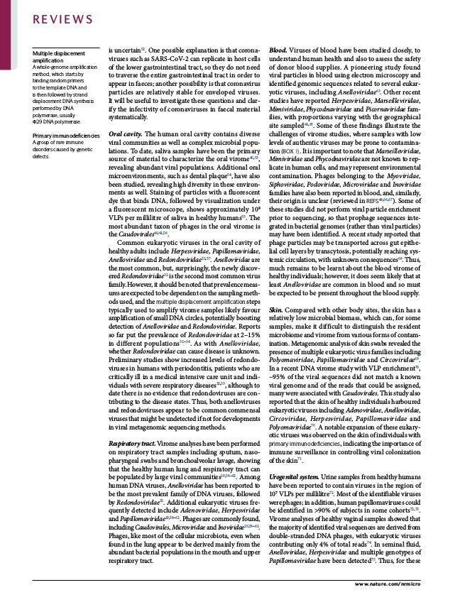 0123456789();:
is uncertain52
. One possible explanation is that corona­
viruses such as SARS-CoV-2 can replicate in host cells
of the lower gastrointestinal tract, so they do not need
to traverse the entire gastrointestinal tract in order to
appear in faeces; another possibility is that corona­
virus
particles are relatively stable for enveloped viruses.
It will be useful to investigate these questions and clar­
ify the infectivity of coronaviruses in faecal material
systematically.
Oral cavity. The human oral cavity contains diverse
viral communities as well as complex microbial popu­
lations. To date, saliva samples have been the primary
source of material to characterize the oral virome40,53
,
revealing abundant viral populations. Additional oral
microenvironments, such as dental plaque54
, have also
been studied, revealing high diversity in these environ­
ments as well. Staining of particles with a fluorescent
dye that binds DNA, followed by visualization under
a fluorescent microscope, shows approximately 108
VLPs per millilitre of saliva in healthy humans55
. The
most abundant taxon of phages in the oral virome is
the Caudovirales40,41,56
.
Common eukaryotic viruses in the oral cavity of
healthy adults include Herpesviridae, Papillomaviridae,
Anelloviridae and Redondoviridae32,57
. Anelloviridae are
the most common, but, surprisingly, the newly discov­
ered Redondoviridae32
is the second most common virus
family. However, it should be noted that prevalence meas­
ures are expected to be dependent on the sampling meth­
ods used, and the multiple displacement amplification steps
typically used to amplify virome samples likely favour
amplification of small DNA circles, potentially boosting
detection of Anelloviridae and Redondoviridae. Reports
so far put the prevalence of Redondoviridae at 2–15%
in different populations32–34
. As with Anelloviridae,
whether Redondoviridae can cause disease is unknown.
Preliminary studies show increased levels of redondo­
viruses in humans with periodontitis, patients who are
critically ill in a medical intensive care unit and indi­
viduals with severe respiratory diseases32,33
, although to
date there is no evidence that redondoviruses are con­
tributing to the disease states. Thus, both anelloviruses
and redondoviruses appear to be common commensal
viruses that might be undetected if not for developments
in viral metagenomic sequencing methods.
Respiratorytract.Virome analyses have been performed
on respiratory tract samples including sputum, naso­
pharyngeal swabs and bronchoalveolar lavage, showing
that the healthy human lung and respiratory tract can
be populated by large viral communities29,58–62
. Among
human DNA viruses, Anelloviridae has been reported to
be the most prevalent family of DNA viruses, followed
by Redondoviridae32
. Additional eukaryotic viruses fre­
quently detected include Adenoviridae, Herpesviridae
and Papillomaviridae29,58–62
. Phages are commonly found,
includingCaudovirales,MicroviridaeandInoviridae29,58–62
.
Phages, like most of the cellular microbiota, even when
found in the lung appear to be derived mainly from the
abundant bacterial populations in the mouth and upper
respiratory tract.
Blood. Viruses of blood have been studied closely, to
understand human health and also to assess the safety
of donor blood supplies. A pioneering study found
viral particles in blood using electron microscopy and
identified genomic sequences related to several eukar­
yotic viruses, including Anelloviridae63
. Other recent
studies have reported Herpesviridae, Marseilleviridae,
Mimiviridae, Phycodnaviridae and Picornaviridae fam­
ilies, with proportions varying with the geographical
site sampled64,65
. Some of these findings illustrate the
challenges of virome studies, where samples with low
levels of authentic viruses may be prone to contamina­
tion (Box 1). It is important to note that Marseilleviridae,
Mimiviridae and Phycodnaviridae are not known to rep­
licate in human cells, and may represent environmental
contamination. Phages belonging to the Myoviridae,
Siphoviridae, Podoviridae, Microviridae and Inoviridae
families have also been reported in blood, and, similarly,
their origin is unclear (reviewed in refs48,66,67
). Some of
these studies did not perform viral particle enrichment
prior to sequencing, so that prophage sequences inte­
grated in bacterial genomes (rather than viral particles)
may have been identified. A recent study reported that
phage particles may be transported across gut epithe­
lial cell layers by transcytosis, potentially reaching sys­
temic circulation, with unknown consequences68
. Thus,
much remains to be learnt about the blood virome of
healthy individuals; however, it does seem likely that at
least Anelloviridae are common in blood and so must
be expected to be present throughout the blood supply.
Skin. Compared with other body sites, the skin has a
relatively low microbial biomass, which can, for some
samples, make it difficult to distinguish the resident
microbiome and virome from various forms of contam­
ination. Metagenomic analysis of skin swabs revealed the
presence of multiple eukaryotic virus families including
Polyomaviridae, Papillomaviridae and Circoviridae69
.
In a recent DNA virome study with VLP enrichment70
,
~95% of the viral sequences did not match a known
viral genome and of the reads that could be assigned,
many were associated with Caudovirales. This study also
reported that the skin of healthy individuals harboured
eukaryotic viruses including Adenoviridae, Anelloviridae,
Circoviridae, Herpesviridae, Papillomaviridae and
Polyomaviridae70
. A notable expansion of these eukary­
otic viruses was observed on the skin of individuals with
primary immunodeficiencies, indicating the importance of
immune surveillance in controlling viral colonization
of the skin71
.
Urogenital system. Urine samples from healthy humans
have been reported to contain viruses in the region of
107
VLPs per millilitre72
. Most of the identifiable viruses
were phages; in addition, human papillomaviruses could
be identified in >90% of subjects in some cohorts72,73
.
Virome analyses of healthy vaginal samples showed that
the majority of identified viral sequences are derived from
double-stranded DNA phages, with eukaryotic viruses
contributing only 4% of total reads74
. In seminal fluid,
Anelloviridae, Herpesviridae and multiple genotypes of
Papillomaviridae have been detected75
. Thus, for these
Multiple displacement
amplification
A whole-genome amplification
method, which starts by
binding random primers
to the template DNA and
is then followed by strand
displacement DNA synthesis
performed by DNA
polymerase, usually
Φ29 DNA polymerase.
Primary immunodeficiencies
A group of rare immune
disorders caused by genetic
defects.
www.nature.com/nrmicro
Reviews
 