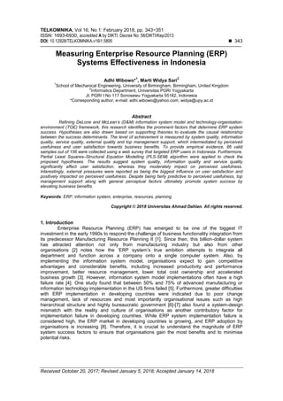 TELKOMNIKA, Vol 16, No 1: February 2018, pp. 343~351
ISSN: 1693-6930, accredited A by DIKTI, Decree No: 58/DIKTI/Kep/2013
DOI: 10.12928/TELKOMNIKA.v16i1.5895  343
Received October 20, 2017; Revised January 5, 2018; Accepted January 14, 2018
Measuring Enterprise Resource Planning (ERP)
Systems Effectiveness in Indonesia
Adhi Wibowo*
1
, Marti Widya Sari
2
1
School of Mechanical Engineering. University of Birmingham, Birmingham, United Kingdom
2
Informatics Department, Universitas PGRI Yogyakarta
Jl. PGRI I No 117 Sonosewu Yogyakarta 55182, Indonesia
*Corresponding author, e-mail: adhi.wibowo@yahoo.com, widya@upy.ac.id
Abstract
Refining DeLone and McLean’s (D&M) information system model and technology-organisation-
environment (TOE) framework, this research identifies the prominent factors that determine ERP system
success. Hypotheses are also drawn based on supporting theories to evaluate the causal relationship
between the success determinants. The level of achievement is measured by system quality, information
quality, service quality, external quality and top management support, which intermediated by perceived
usefulness and user satisfaction towards business benefits. To provide empirical evidence, 86 valid
samples out of 156 were collected using a web survey that targeted ERP users in Indonesia. Furthermore,
Partial Least Squares–Structural Equation Modelling (PLS-SEM) algorithm were applied to check the
proposed hypotheses. The results suggest system quality, information quality and service quality
significantly affect user satisfaction, whereas they moderately impact on perceived usefulness.
Interestingly, external pressures were reported as being the biggest influence on user satisfaction and
positively impacted on perceived usefulness. Despite being fairly predictive to perceived usefulness, top
management support along with general perceptual factors ultimately promote system success by
elevating business benefits.
Keywords: ERP, information system, enterprise, resources, planning
Copyright © 2018 Universitas Ahmad Dahlan. All rights reserved.
1. Introduction
Enterprise Resource Planning (ERP) has emerged to be one of the biggest IT
investment in the early 1990s to respond the challenge of business functionality integration from
its predecessor Manufacturing Resource Planning II [1]. Since then, this billion-dollar system
has attracted attention not only from manufacturing industry but also from other
organisations [2] notes how the ‘ERP system’s true ambition attempts to integrate all
department and function across a company onto a single computer system. Also, by
implementing the information system model, organisations expect to gain competitive
advantages and considerable benefits, including increased productivity and performance
improvement, better resource management, lower total cost ownership and accelerated
business growth [3]. However, information system model implementations often have a high
failure rate [4]. One study found that between 50% and 75% of advanced manufacturing or
information technology implementation in the US firms failed [5]. Furthermore, greater difficulties
with ERP implementation in developing countries were indicated due to poor change
management, lack of resources and most importantly organisational issues such as high
hierarchical structure and highly bureaucratic government [6]-[7] also found a system-design
mismatch with the reality and culture of organisations as another contributory factor for
implementation failure in developing countries. While ERP system implementation failure is
considered high, the ERP market in developing countries is growing, and ERP adoption by
organisations is increasing [8]. Therefore, it is crucial to understand the magnitude of ERP
system success factors to ensure that organisations gain the most benefits and to minimise
potential risks.
 