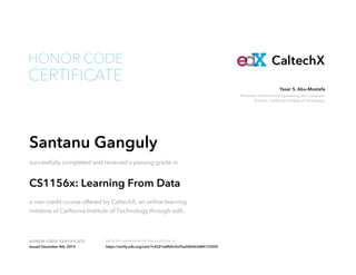 Professor of Electrical Engineering and Computer
Science, California Institute of Technology
Yaser S. Abu-Mostafa
HONOR CODE CERTIFICATE Verify the authenticity of this certificate at
CaltechX
CERTIFICATE
HONOR CODE
Santanu Ganguly
successfully completed and received a passing grade in
CS1156x: Learning From Data
a non-credit course offered by CaltechX, an online learning
initiative of California Institute of Technology through edX.
Issued December 8th, 2014 https://verify.edx.org/cert/7c4221a6fb9c4c05a50b963d84123205
 