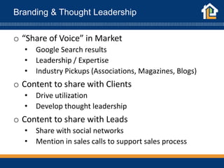 Branding & Thought Leadership
o “Share of Voice” in Market
• Google Search results
• Leadership / Expertise
• Industry Pickups (Associations, Magazines, Blogs)
o Content to share with Clients
• Drive utilization
• Develop thought leadership
o Content to share with Leads
• Share with social networks
• Mention in sales calls to support sales process
 