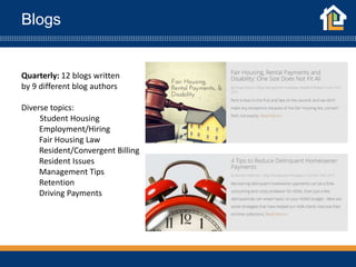 Blogs
Quarterly: 12 blogs written
by 9 different blog authors
Diverse topics:
Student Housing
Employment/Hiring
Fair Housing Law
Resident/Convergent Billing
Resident Issues
Management Tips
Retention
Driving Payments
 
