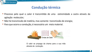 13
Condução térmica
 Processo pelo qual o calor é transmitido de uma extremidade a outra através da
agitação molecular;
 Não há transmissão de matéria, mas somente transmissão de energia;
 Para que ocorra a condução, é necessário um meio material.
O calor se propaga da chama para a sua mão
através da condução.
 