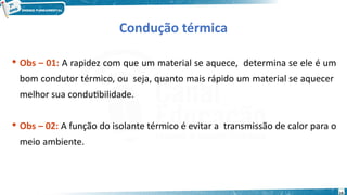 14
 Obs – 01: A rapidez com que um material se aquece, determina se ele é um
bom condutor térmico, ou seja, quanto mais rápido um material se aquecer
melhor sua condutibilidade.
 Obs – 02: A função do isolante térmico é evitar a transmissão de calor para o
meio ambiente.
Condução térmica
 