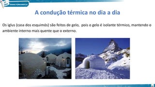 15
A condução térmica no dia a dia
Os iglus (casa dos esquimós) são feitos de gelo, pois o gelo é isolante térmico, mantendo o
ambiente interno mais quente que o externo.
 