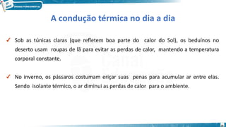 16
✔ Sob as túnicas claras (que refletem boa parte do calor do Sol), os beduínos no
deserto usam roupas de lã para evitar as perdas de calor, mantendo a temperatura
corporal constante.
✔ No inverno, os pássaros costumam eriçar suas penas para acumular ar entre elas.
Sendo isolante térmico, o ar diminui as perdas de calor para o ambiente.
A condução térmica no dia a dia
 
