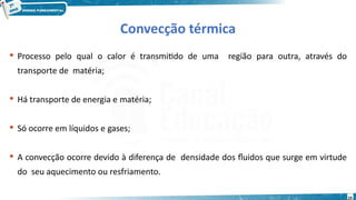19
Convecção térmica
 Processo pelo qual o calor é transmitido de uma região para outra, através do
transporte de matéria;
 Há transporte de energia e matéria;
 Só ocorre em líquidos e gases;
 A convecção ocorre devido à diferença de densidade dos fluidos que surge em virtude
do seu aquecimento ou resfriamento.
 