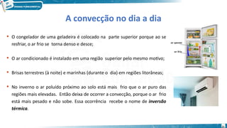 21
A convecção no dia a dia
 O congelador de uma geladeira é colocado na parte superior porque ao se
resfriar, o ar frio se torna denso e desce;
 O ar condicionado é instalado em uma região superior pelo mesmo motivo;
 Brisas terrestres (à noite) e marinhas (durante o dia) em regiões litorâneas;
 No inverno o ar poluído próximo ao solo está mais frio que o ar puro das
regiões mais elevadas. Então deixa de ocorrer a convecção, porque o ar frio
está mais pesado e não sobe. Essa ocorrência recebe o nome de inversão
térmica.
 