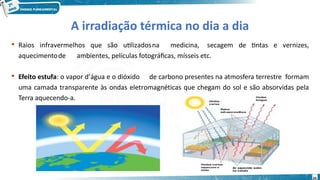 24
A irradiação térmica no dia a dia
 Raios infravermelhos que são utilizadosna medicina, secagem de tintas e vernizes,
aquecimentode ambientes, películas fotográficas, mísseis etc.
 Efeito estufa: o vapor d’água e o dióxido de carbono presentes na atmosfera terrestre formam
uma camada transparente às ondas eletromagnéticas que chegam do sol e são absorvidas pela
Terra aquecendo-a.
 