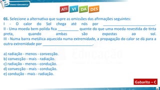 25
01. Selecione a alternativa que supre as omissões das afirmações seguintes:
I - O calor do Sol chega até nós por _________________________.
II - Uma moeda bem polida fica __________ quente do que uma moeda revestida de tinta
preta, quando ambas são expostas ao sol.
III - Numa barra metálica aquecida numa extremidade, a propagação do calor se dá para a
outra extremidade por ________________________.
a) radiação - menos - convecção.
b) convecção - mais - radiação.
c) radiação - menos - condução.
d) convecção - mais - condução.
e) condução - mais - radiação.
Gabarito – C
 