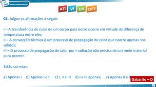 27
03. Julgue as afirmações a seguir:
I – A transferência de calor de um corpo para outro ocorre em virtude da diferença de
temperatura entre eles;
II – A convecção térmica é um processo de propagação de calor que ocorre apenas nos
sólidos;
III – O processo de propagação de calor por irradiação não precisa de um meio material
para ocorrer.
Estão corretas:
a) Apenas I b) Apenas I e II c) I, II e III d) I e III apenas; e) Apenas II e III.
Gabarito – D
 