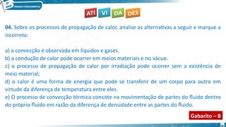 28
04. Sobre os processos de propagação de calor, analise as alternativas a seguir e marque a
incorreta:
a) a convecção é observada em líquidos e gases.
b) a condução de calor pode ocorrer em meios materiais e no vácuo.
c) o processo de propagação de calor por irradiação pode ocorrer sem a existência de
meio material;
d) o calor é uma forma de energia que pode se transferir de um corpo para outro em
virtude da diferença de temperatura entre eles.
e) O processo de convecção térmica consiste na movimentação de partes do fluido dentro
do próprio fluido em razão da diferença de densidade entre as partes do fluido.
Gabarito – B
 
