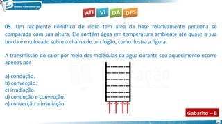 29
05. Um recipiente cilíndrico de vidro tem área da base relativamente pequena se
comparada com sua altura. Ele contém água em temperatura ambiente até quase a sua
borda e é colocado sobre a chama de um fogão, como ilustra a figura.
A transmissão do calor por meio das moléculas da água durante seu aquecimento ocorre
apenas por
a) condução.
b) convecção.
c) irradiação.
d) condução e convecção.
e) convecção e irradiação.
Gabarito – B
 
