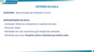 3
ACOLHIDA: Apresentação do conteúdo à turma.
APRESENTAÇÃO DA AULA:
- Conteúdo: Materiais condutores e isolantes de calor.
- Recursos: Slides.
- Atividades em sala: Exercícios para fixação do conteúdo.
- Atividade para casa: Pesquise outros materiais que isolam calor.
ROTEIRO DA AULA
 
