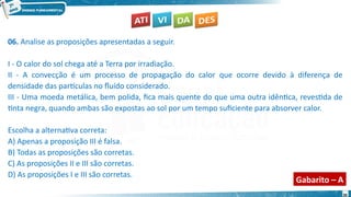 30
06. Analise as proposições apresentadas a seguir.
I - O calor do sol chega até a Terra por irradiação.
II - A convecção é um processo de propagação do calor que ocorre devido à diferença de
densidade das partículas no fluído considerado.
III - Uma moeda metálica, bem polida, fica mais quente do que uma outra idêntica, revestida de
tinta negra, quando ambas são expostas ao sol por um tempo suficiente para absorver calor.
Escolha a alternativa correta:
A) Apenas a proposição III é falsa.
B) Todas as proposições são corretas.
C) As proposições II e III são corretas.
D) As proposições I e III são corretas.
Gabarito – A
 