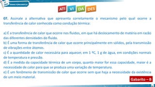 31
07. Assinale a alternativa que apresenta corretamente o mecanismo pelo qual ocorre a
transferência de calor conhecida como condução térmica:
a) É a transferência de calor que ocorre nos fluidos, em que há deslocamento de matéria em razão
das diferentes densidades do fluido.
b) É uma forma de transferência de calor que ocorre principalmente em sólidos, pela transmissão
de vibrações entre átomos.
c) É a quantidade de calor necessária para aquecer, em 1 ºC, 1 g de água, em condições normais
de temperatura e pressão.
d) É a medida da capacidade térmica de um corpo, quanto maior for essa capacidade, maior é a
necessidade de calor para que se produza uma variação de temperatura.
e) É um fenômeno de transmissão de calor que ocorre sem que haja a necessidade da existência
de um meio material.
Gabarito – B
 