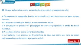 33
09. Marque a alternativa correta a respeito dos processos de propagação de calor.
a) Os processos de propagação de calor por condução e convecção ocorrem em todos os tipos
de meios.
b) O processo de irradiação de calor ocorre somente no vácuo.
c) A convecção é o processo de propagação de calor que proporciona o efeito das brisas
marítimas.
d) A condução térmica ocorre somente em líquidos.
e) A irradiação é um processo de transferência de calor que ocorre por meio de ondas
eletromagnéticas pertencentes ao espectro visível.
Gabarito – C
 