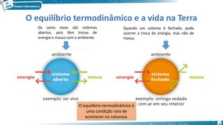 4
O equilíbrio termodinâmico e a vida na Terra
O equilíbrio termodinâmico é
uma condição rara de
acontecer na natureza.
O equilíbrio termodinâmico é
uma condição rara de
acontecer na natureza.
Os seres vivos são sistemas
abertos, pois têm trocas de
energia e massa com o ambiente.
Quando um sistema é fechado, pode
ocorrer a troca de energia, mas não de
massa.
 