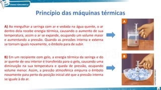 6
Princípio das máquinas térmicas
A) Ao mergulhar a seringa com ar e vedada na água quente, o ar
dentro dela recebe energia térmica, causando o aumento de sua
temperatura, assim o ar se expande, ocupando um volume maior
e aumentando a pressão. Quando as pressões interna e externa
se tornam iguais novamente, o êmbolo para de subir.
B) Em um recipiente com gelo, a energia térmica da seringa e do
ar quente de seu interior é transferida para o gelo, causando uma
diminuição na sua temperatura e queda de pressão, ocupando
volume menor. Assim, a pressão atmosférica empurra o êmbolo
novamente para perto da posição inicial até que a pressão interna
se iguale à do ar.
 