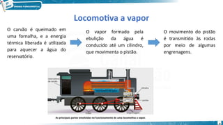 8
Locomotiva a vapor
As principais partes envolvidas no funcionamento de uma locomotiva a vapor.
O carvão é queimado em
uma fornalha, e a energia
térmica liberada é utilizada
para aquecer a água do
reservatório.
O vapor formado pela
ebulição da água é
conduzido até um cilindro,
que movimenta o pistão.
O movimento do pistão
é transmitido às rodas
por meio de algumas
engrenagens.
 