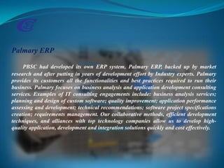 Palmary ERP
PBSC had developed its own ERP system, Palmary ERP, backed up by market
research and after putting in years of development effort by Industry experts. Palmary
provides its customers all the functionalities and best practices required to run their
business. Palmary focuses on business analysis and application development consulting
services. Examples of IT consulting engagements include: business analysis services;
planning and design of custom software; quality improvement; application performance
assessing and development; technical recommendations; software project specifications
creation; requirements management. Our collaborative methods, efficient development
techniques, and alliances with top technology companies allow us to develop high-
quality application, development and integration solutions quickly and cost effectively.
 