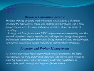 Business Consulting Service
The days of flying an entire team of business consultants to a client site,
incurring the high costs of travel, and thinking about problems with a local
perspective are over. We knew that clients were tired of this old model of
consulting.
Strategy and Transformation is PBSC’s top management consulting unit. Our
network of national experts provides you with superior strategy development
and business transformation know-how. Using proven tools and methodologies,
we help you successfully design, roll out and implement new strategies.
Program and Project Management
PM Solutions provides highly experienced Process champions, Six Sigma
Practitioners, Program and Project Managers with proven track records in
many big houses across all sectors having leadership capabilities to
successfully guide, manage, and support effective service.
 