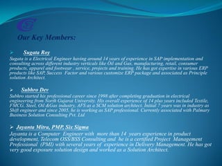 Our Key Members:
 Sugata Roy
Sugata is a Electrical Engineer having around 14 years of experience in SAP implementation and
consulting across different industry verticals like Oil and Gas, manufacturing, retail, consumer
products, apparel and footwear , service, projects and training. He has got expertise in various ERP
products like SAP, Success Factor and various customize ERP package and associated as Principle
solution Architect.
 Subhro Dev
Subhro started his professional career since 1998 after completing graduation in electrical
engineering from North Gujarat University. His overall experience of 14 plus years included Textile,
FMCG, Steel, Oil &Gas industry, AFS as a SCM solution architect. Initial 7 years was in industry as
Shift engineer and since 2005, he is working as SAP professional. Currently associated with Palmary
Business Solution Consulting Pvt. Ltd
 Jayanta Mitra, PMP, Six Sigma
Jayanta is a Computer Engineer with more than 14 years experience in product
development, Telecom OSS/BSS Consulting and he is a certified Project Management
Professional (PMI) with several years of experience in Delivery Management. He has got
very good exposure solution design and worked as a Solution Architect.
 