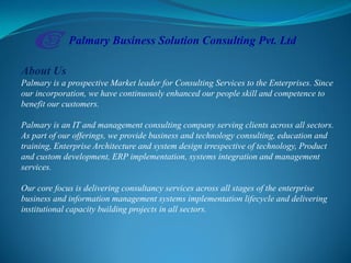 About Us
Palmary is a prospective Market leader for Consulting Services to the Enterprises. Since
our incorporation, we have continuously enhanced our people skill and competence to
benefit our customers.
Palmary is an IT and management consulting company serving clients across all sectors.
As part of our offerings, we provide business and technology consulting, education and
training, Enterprise Architecture and system design irrespective of technology, Product
and custom development, ERP implementation, systems integration and management
services.
Our core focus is delivering consultancy services across all stages of the enterprise
business and information management systems implementation lifecycle and delivering
institutional capacity building projects in all sectors.
Palmary Business Solution Consulting Pvt. Ltd
 