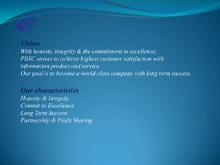 Vision
With honesty, integrity & the commitment to excellence,
PBSC strives to achieve highest customer satisfaction with
information product and service.
Our goal is to become a world-class company with long term success.
Our characteristics
Honesty & Integrity
Commit to Excellence
Long Term Success
Partnership & Profit Sharing
 