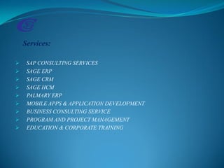 Services:
 SAP CONSULTING SERVICES
 SAGE ERP
 SAGE CRM
 SAGE HCM
 PALMARY ERP
 MOBILE APPS & APPLICATION DEVELOPMENT
 BUSINESS CONSULTING SERVICE
 PROGRAM AND PROJECT MANAGEMENT
 EDUCATION & CORPORATE TRAINING
 