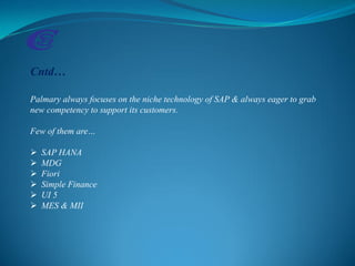 Cntd…
Palmary always focuses on the niche technology of SAP & always eager to grab
new competency to support its customers.
Few of them are…
 SAP HANA
 MDG
 Fiori
 Simple Finance
 UI 5
 MES & MII
 