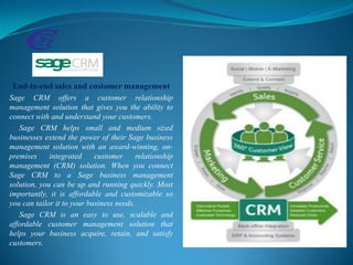 End-to-end sales and customer management
Sage CRM offers a customer relationship
management solution that gives you the ability to
connect with and understand your customers.
Sage CRM helps small and medium sized
businesses extend the power of their Sage business
management solution with an award-winning, on-
premises integrated customer relationship
management (CRM) solution. When you connect
Sage CRM to a Sage business management
solution, you can be up and running quickly. Most
importantly, it is affordable and customizable so
you can tailor it to your business needs.
Sage CRM is an easy to use, scalable and
affordable customer management solution that
helps your business acquire, retain, and satisfy
customers.
 