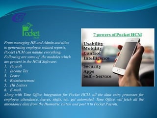 From managing HR and Admin activities
to generating employee related reports,
Pocket HCM can handle everything.
Following are some of the modules which
are present in the HCM Software:
1. Payroll
2. Income Tax
3. Leave
4. Reimbursement
5. HR Letters
6. E-mail.
Along with Time Office Integration for Pocket HCM, all the data entry processes for
employee attendance, leaves, shifts, etc. get automated. Time Office will fetch all the
attendance data from the Biometric system and post it to Pocket Payroll.
 