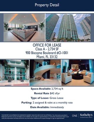 Property Detail
THIS REPORT IS AN OPINION OR COMPARATVE MARKET ANALYSIS AND IS NOT AN APPRAISAL. The information provided is
believed to be from sources we believe to be reliable, but we make no representations or warranties whatsoever. Buyer must
verify the information and bears all risk for any inaccuracies. References for square footages or age are approximates.
OFFICE FOR LEASE
Class A - 2,734 SF
900 Biscayne Boulevard #O-1001
Miami, FL 33132
Space Available 2,734 sq ft
Rental Rate $42 sf/yr
Type of Lease: Gross Lease
Parking: 2 assigned & valet at a monthly rate
Date Available: Immediately
 