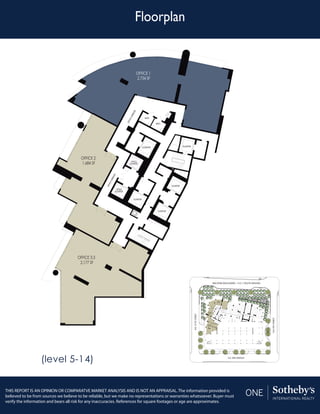 Floorplan
THIS REPORT IS AN OPINION OR COMPARATVE MARKET ANALYSIS AND IS NOT AN APPRAISAL. The information provided is
believed to be from sources we believe to be reliable, but we make no representations or warranties whatsoever. Buyer must
verify the information and bears all risk for any inaccuracies. References for square footages or age are approximates.
OFFICE 1
2,734 SF
OFFICE 2
1,684 SF
OFFICE 3.3
2,177 SF
OFFICECORRIDOR
OFFICECORRIDOR
OFFICE
ELEVATOR
OFFICE
ELEVATOR
ELEVATOR
ELEVATOR
ELEVATOR
ELEVATOR
ELEVATOR
BATH
BATH
OFFICE 1
2,734 SF
OFFICE 2
1,684 SF
OFFICE 3.3
2,177 SF
(level 5-14)
 