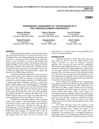1 Copyright © 2014 by ASME
Proceedings of the ASME 2014 33
rd
International Conference on Ocean, Offshore and Arctic Engineering
OMAE 2014
June 8-13, 2014, San Francisco, California, USA
23661
EXPERIMENTAL ASSESSMENT OF THE BEHAVIOUR OF A
PIPE VIBRATION DAMPER UNDERWATER
Sergio N. Bordalo
U. of Campinas
Campinas, São Paulo, Brazil
Celso K. Morooka
U. of Campinas
Campinas, São Paulo, Brazil
Luan G. Tochetto
U. of Campinas
Campinas, São Paulo, Brazil
Renato Pavanello
U. of Campinas
Campinas, São Paulo, Brazil
Gangbing Song
U. Houston
Houston, Texas, USA
John C. Bartos
Cameron
Houston, Texas, USA
ABSTRACT
Submarine petroleum pipelines, risers and jumpers suffer
static and dynamic loads due to sea currents and waves, due to
the displacements of the floating production units and due to the
internal flow, among other causes. Mitigating the oscillations
caused by such excitations is critical to the reliability and
fatigue of those underwater bodies. The Pounding Tuned Mass
Damper (PTMD) is one device that may be employed to absorb
and dissipate vibrations. These devices have long been used for
mechanical systems operating in the atmosphere, but are new
for underwater applications. This paper presents a study of the
behaviour of a PTMD working underwater.
A small scale laboratory apparatus was built to assess the
effect of the absorber on the oscillation of a pipe submerged in
a water tank. The PTMD was attached to a test pipe section
mounted on an elastic suspension harness. The PTMD model is
a lumped mass-spring attachment similar to a tuned mass
dumper (TMD) suppressor, but with the addition of a pounding
layer, which limits the motion of the PTMD mass, dissipating
the energy of the oscillating pipe through the impact of the
PTMD mass against that layer. Free and forced oscillation
experiments were executed in air and in water, with and without
the oscillation absorber, to determine the effectiveness of the
PTMD. The tests were run on a range of excitation frequencies
and the amplification factors were obtained for each case.
The data show a remarkable influence of the surrounding
media on the dynamics of the pipe-absorber system, therefore
the interaction with the water must be taken into consideration
in the design of the system. Although the results are only a
preliminary step on the development of a device applicable to
an actual petroleum submarine pipeline, it was observed that the
PTMD does indeed suppress the vibrations, but it must be
properly configured to achieve an optimum performance. The
data gathered from this work will also be useful in the
improvement of a numerical model of the pipe-PTMD system
for use in a computer simulator.
INTRODUCTION
Petroleum production in Brazil takes place under very
deep waters for most of the larger offshore fields in that
country. Therefore, the forces on submarine structures,
pipelines, risers and long free spam lines are considerable.
These bodies suffer different kind of forces – from sea currents,
from the movement of the floating production or drilling vessel
etc; incurring in vibration of the pipelines, depending on their
geometry. One of the major concerns of the petroleum industry
is the life time of these submarine systems subjected to all of
the existing loads. Consequently, devices capable of minimizing
the oscillations of the submarine pipelines have been studied for
a long time in the petroleum industry.
Some of those devices modify the flow surrounding the
pipe, altering its behavior and diminishing the amplitude of the
oscillations (Bearman, 1984; Blevins, 2001; Williamsom et al,
2004; Ding et al, 2004). Another method is the use of dynamic
vibration absorbers. The TMD (tuned mass damper) is a well
known absorber (Den Hartog, 1984), which consists of a
secondary mass-spring combination added to the primary mass-
spring body to prevent this last one from vibrating. The stiffness
and mass of the absorber are tuned to minimize the primary
body displacements, when within the range of the natural
frequency of the primary body, guaranteeing the integrity of the
overall system.
The PTMD (Pounding Tuned Mass Damper), on the
other hand, consists of a TMD absorber, but with the addition of
an impact viscoelastic layer, limiting the motion of the
secondary body. As the energy of the primary body is
transferred to the secondary one, it is dissipated efficiently as
the absorber strikes the viscoelastic layer (Ekwaro-Osire et al,
2006; Mikhlin and Reshetnikova, 2006; Karayannis et al, 2008;
 